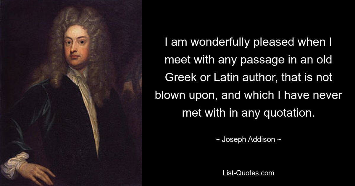 I am wonderfully pleased when I meet with any passage in an old Greek or Latin author, that is not blown upon, and which I have never met with in any quotation. — © Joseph Addison