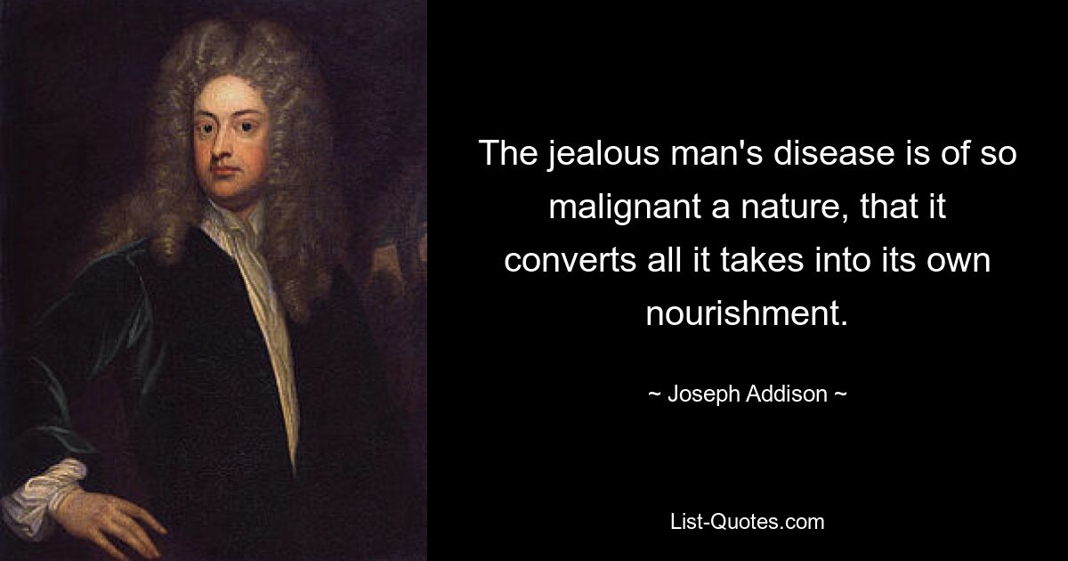 The jealous man's disease is of so malignant a nature, that it converts all it takes into its own nourishment. — © Joseph Addison