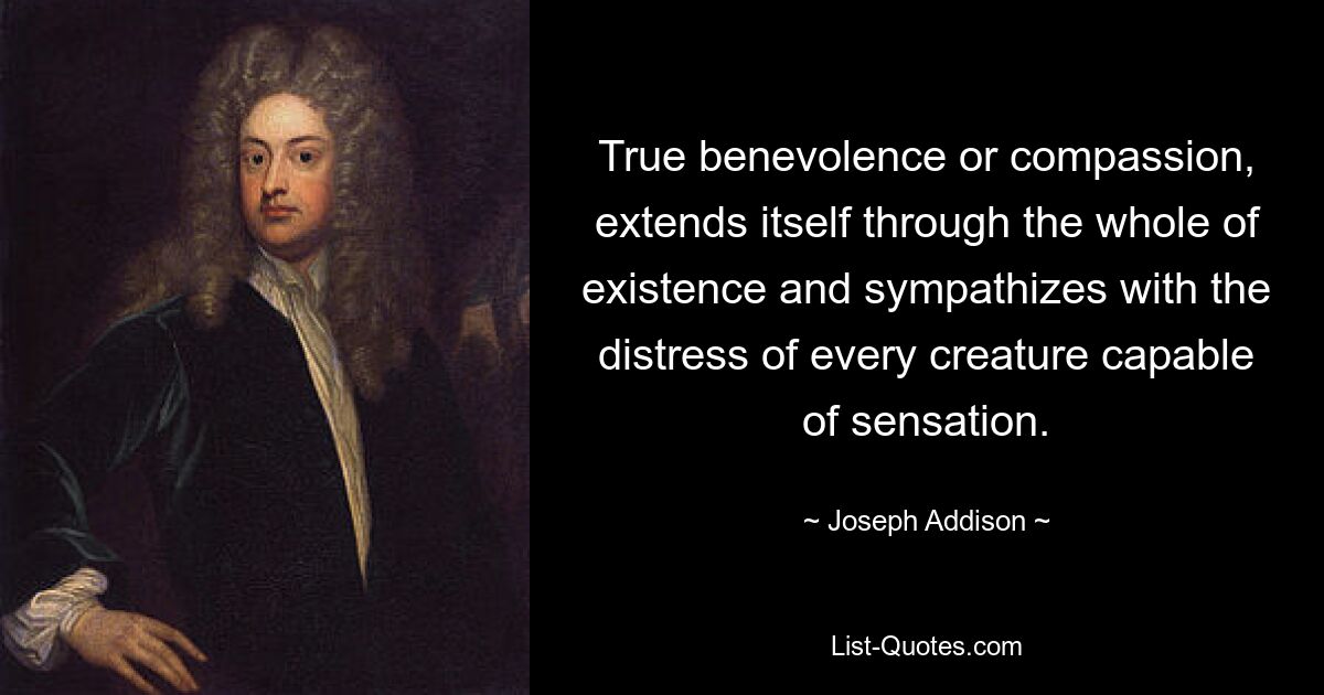 True benevolence or compassion, extends itself through the whole of existence and sympathizes with the distress of every creature capable of sensation. — © Joseph Addison