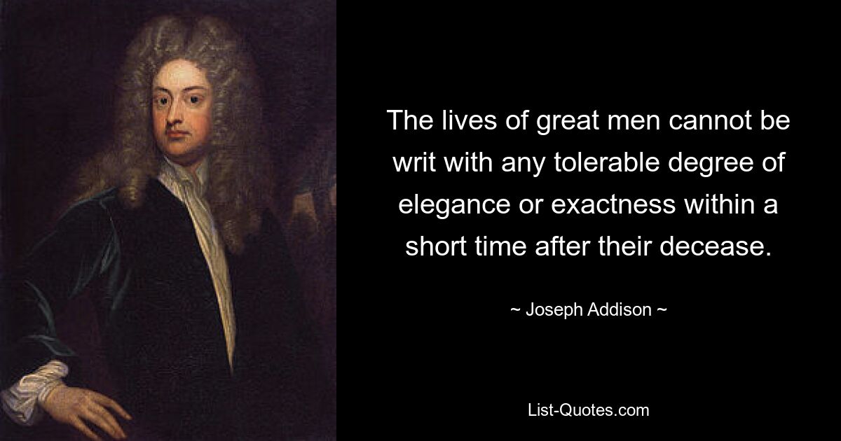 The lives of great men cannot be writ with any tolerable degree of elegance or exactness within a short time after their decease. — © Joseph Addison