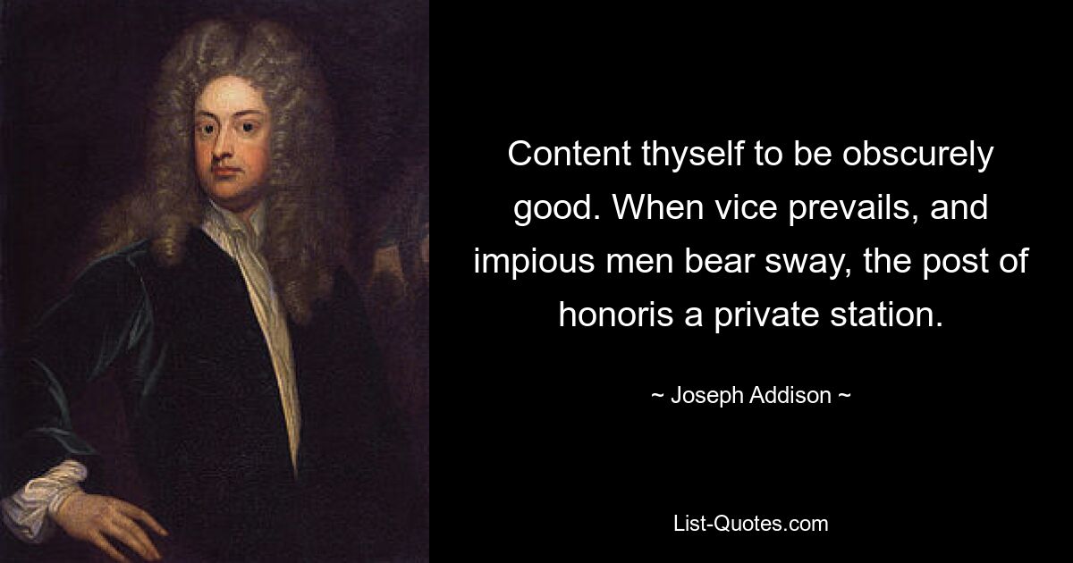 Content thyself to be obscurely good. When vice prevails, and impious men bear sway, the post of honoris a private station. — © Joseph Addison