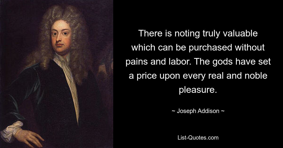 There is noting truly valuable which can be purchased without pains and labor. The gods have set a price upon every real and noble pleasure. — © Joseph Addison