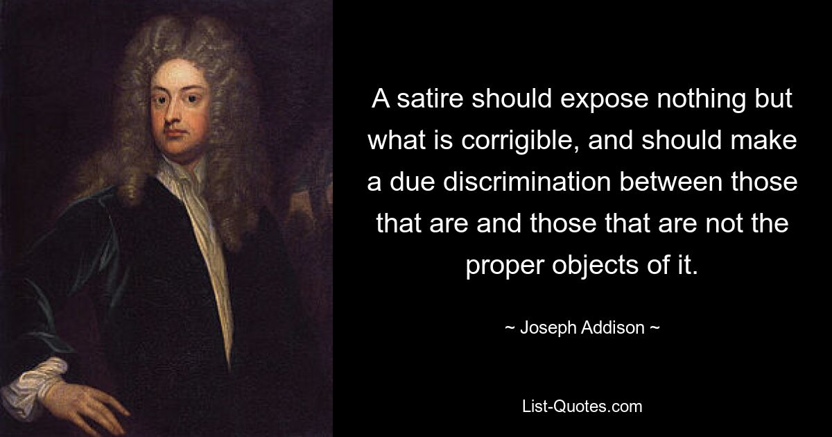 A satire should expose nothing but what is corrigible, and should make a due discrimination between those that are and those that are not the proper objects of it. — © Joseph Addison