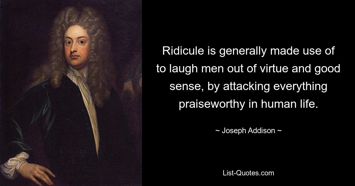 Ridicule is generally made use of to laugh men out of virtue and good sense, by attacking everything praiseworthy in human life. — © Joseph Addison