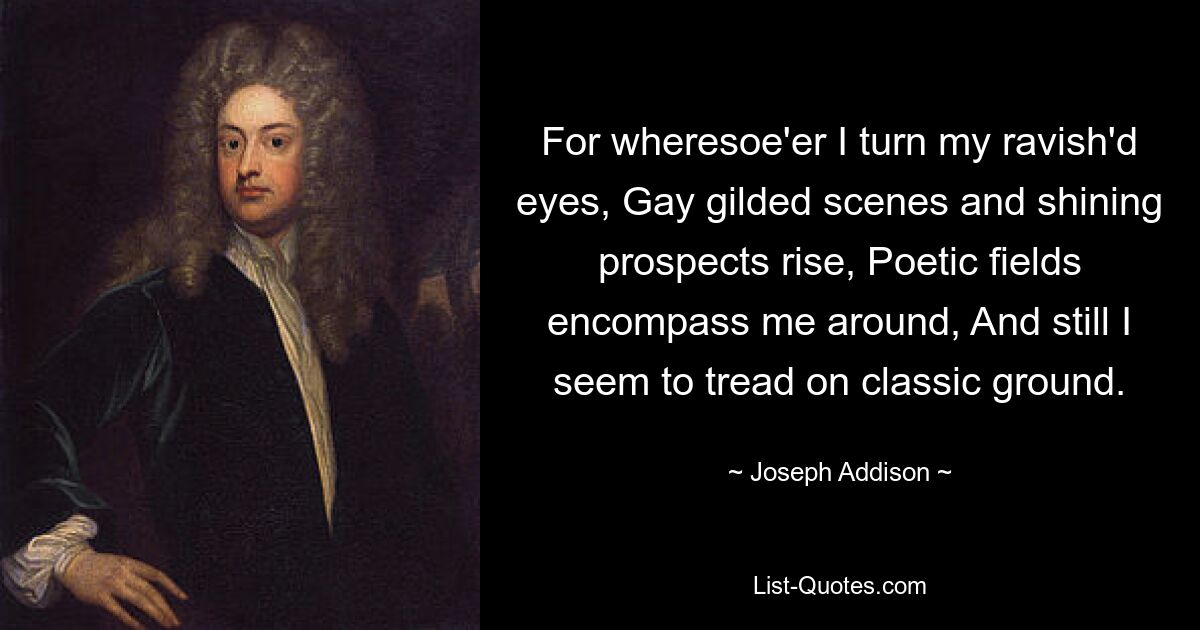 For wheresoe'er I turn my ravish'd eyes, Gay gilded scenes and shining prospects rise, Poetic fields encompass me around, And still I seem to tread on classic ground. — © Joseph Addison