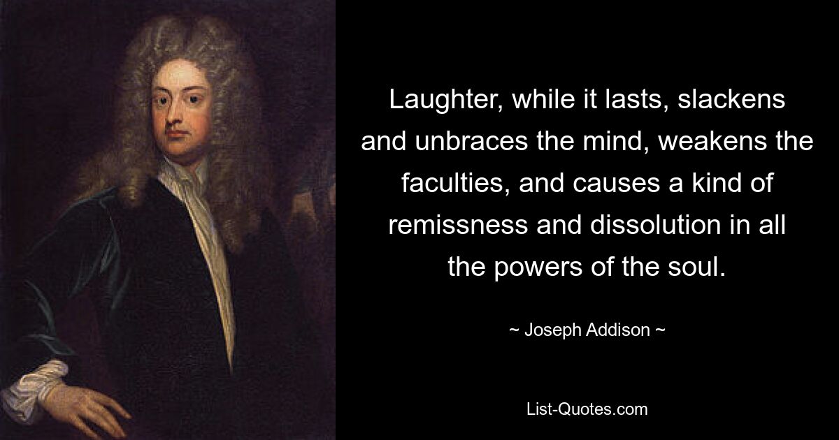 Laughter, while it lasts, slackens and unbraces the mind, weakens the faculties, and causes a kind of remissness and dissolution in all the powers of the soul. — © Joseph Addison