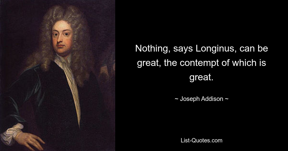 Nothing, says Longinus, can be great, the contempt of which is great. — © Joseph Addison