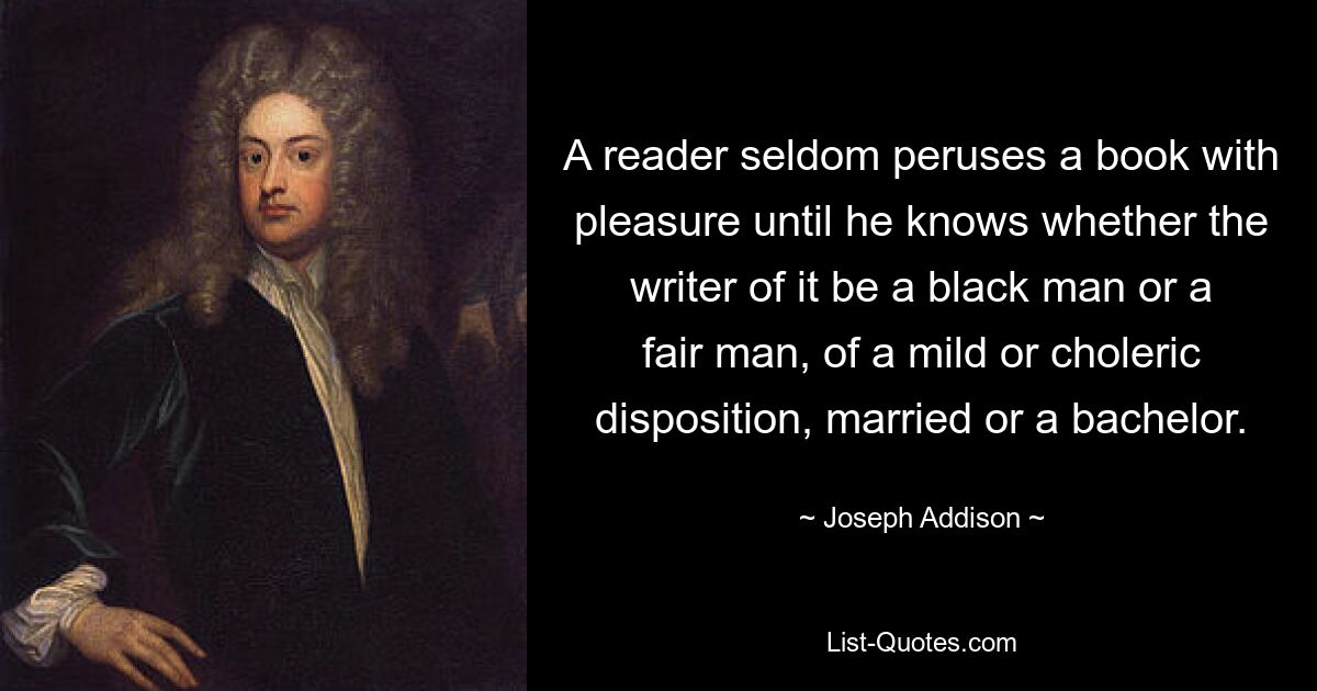 A reader seldom peruses a book with pleasure until he knows whether the writer of it be a black man or a fair man, of a mild or choleric disposition, married or a bachelor. — © Joseph Addison