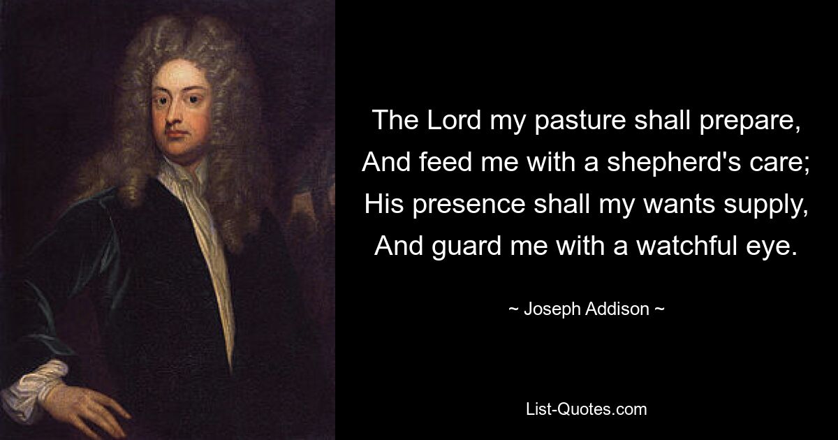 The Lord my pasture shall prepare, And feed me with a shepherd's care; His presence shall my wants supply, And guard me with a watchful eye. — © Joseph Addison