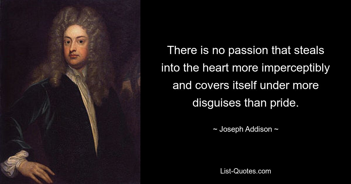 There is no passion that steals into the heart more imperceptibly and covers itself under more disguises than pride. — © Joseph Addison