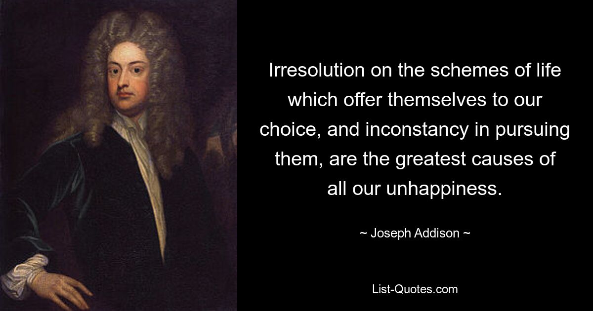 Irresolution on the schemes of life which offer themselves to our choice, and inconstancy in pursuing them, are the greatest causes of all our unhappiness. — © Joseph Addison