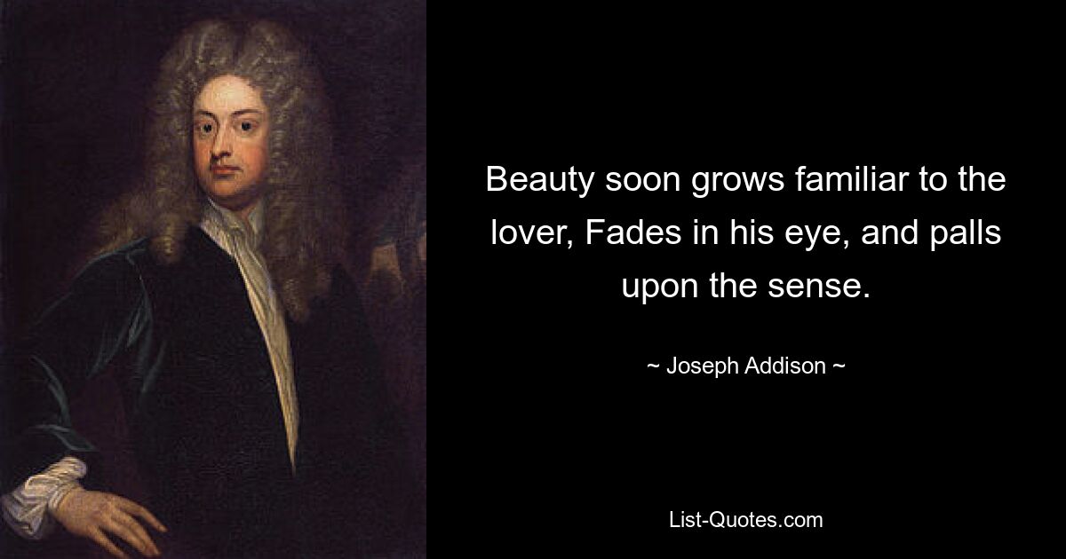 Beauty soon grows familiar to the lover, Fades in his eye, and palls upon the sense. — © Joseph Addison