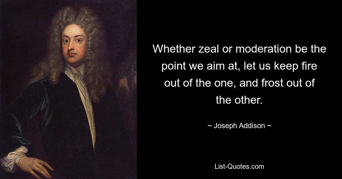 Whether zeal or moderation be the point we aim at, let us keep fire out of the one, and frost out of the other. — © Joseph Addison