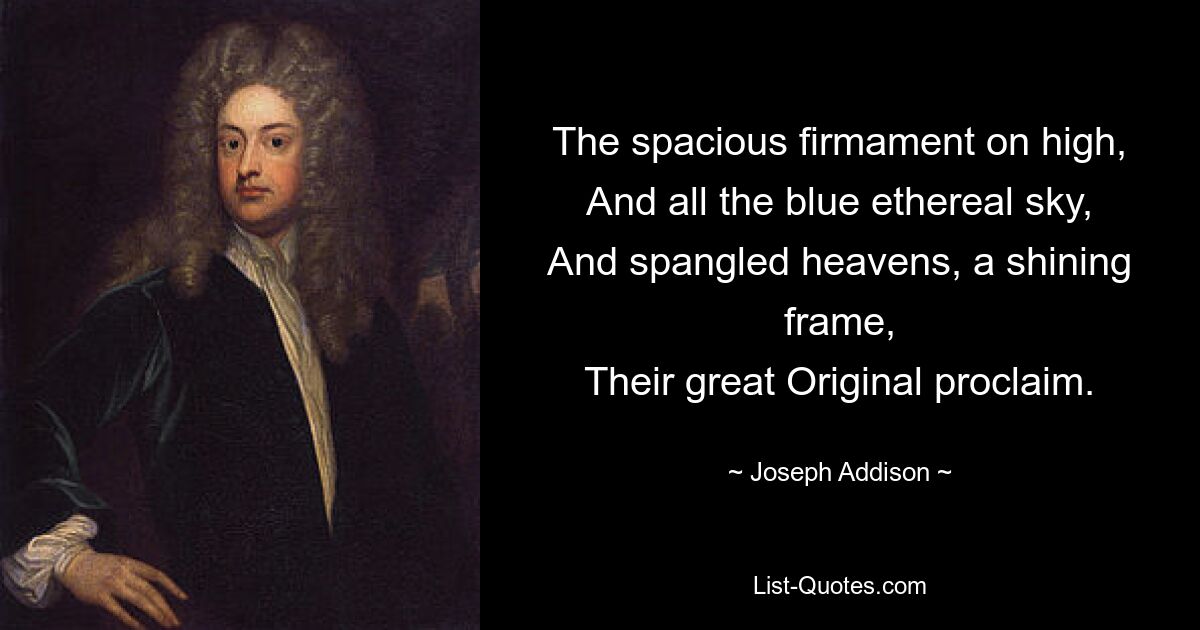 The spacious firmament on high,
And all the blue ethereal sky,
And spangled heavens, a shining frame,
Their great Original proclaim. — © Joseph Addison