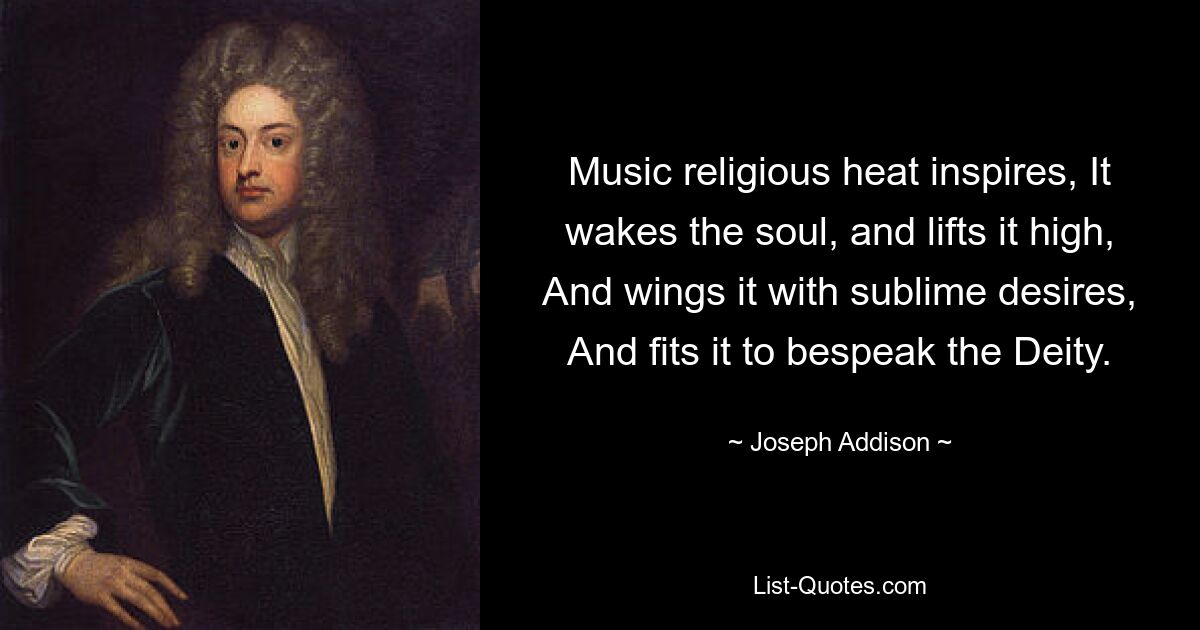 Music religious heat inspires, It wakes the soul, and lifts it high, And wings it with sublime desires, And fits it to bespeak the Deity. — © Joseph Addison