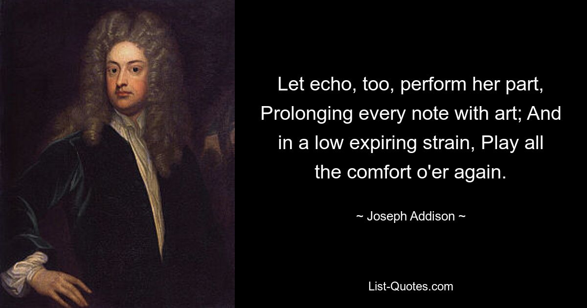 Let echo, too, perform her part, Prolonging every note with art; And in a low expiring strain, Play all the comfort o'er again. — © Joseph Addison