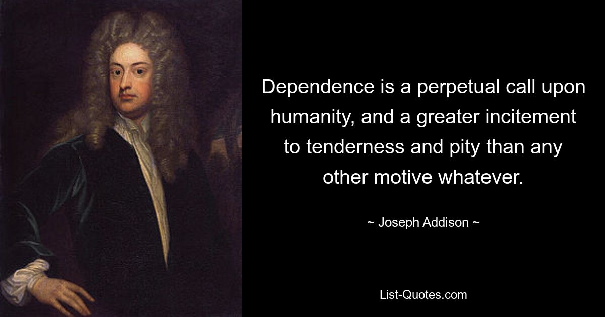 Dependence is a perpetual call upon humanity, and a greater incitement to tenderness and pity than any other motive whatever. — © Joseph Addison