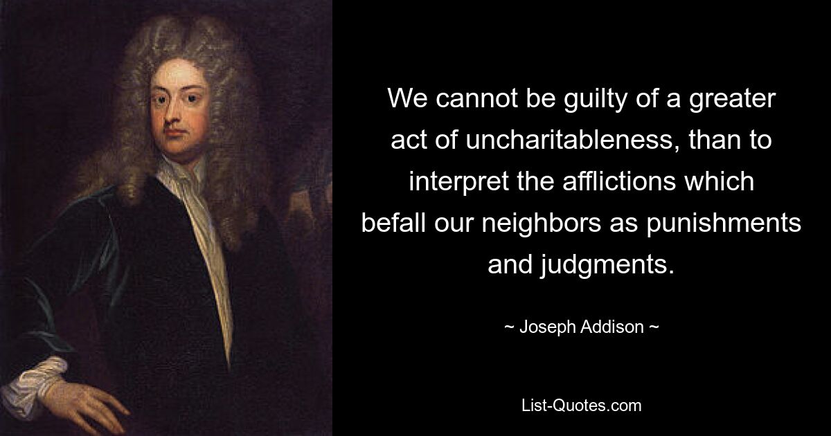 We cannot be guilty of a greater act of uncharitableness, than to interpret the afflictions which befall our neighbors as punishments and judgments. — © Joseph Addison