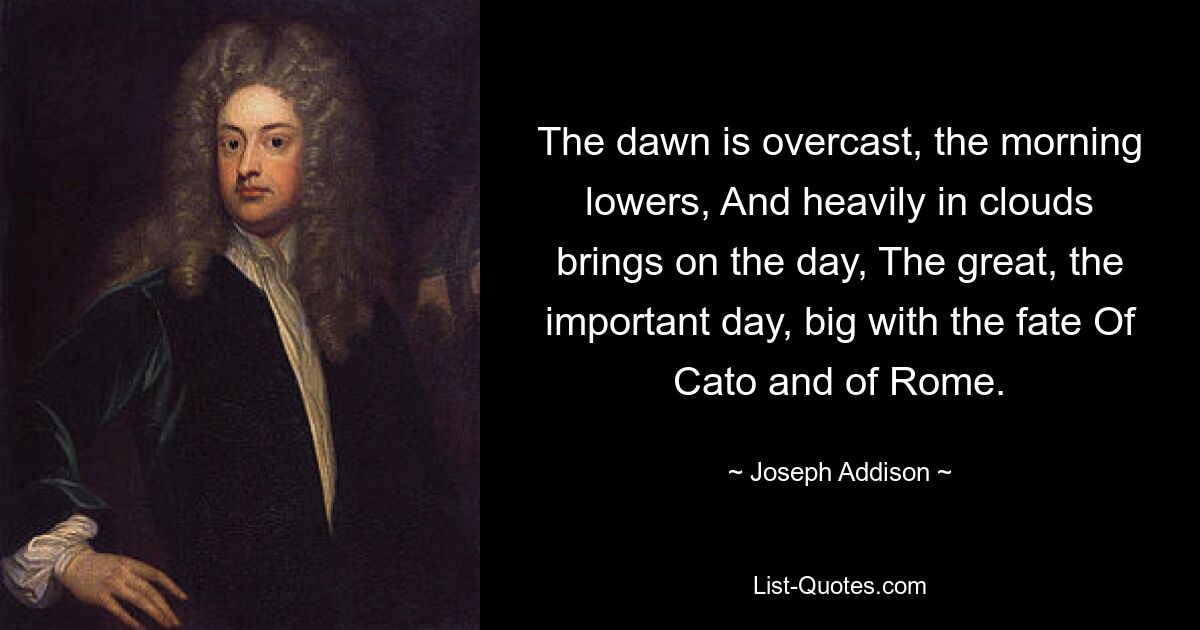 The dawn is overcast, the morning lowers, And heavily in clouds brings on the day, The great, the important day, big with the fate Of Cato and of Rome. — © Joseph Addison