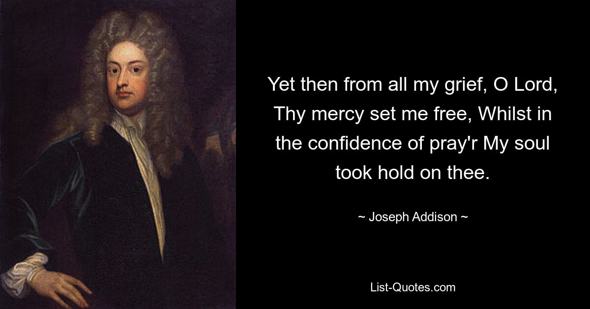 Yet then from all my grief, O Lord, Thy mercy set me free, Whilst in the confidence of pray'r My soul took hold on thee. — © Joseph Addison