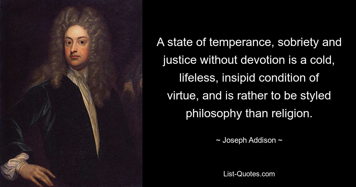 A state of temperance, sobriety and justice without devotion is a cold, lifeless, insipid condition of virtue, and is rather to be styled philosophy than religion. — © Joseph Addison