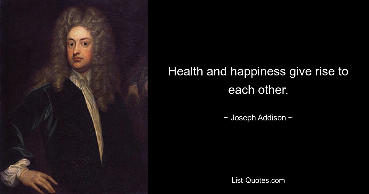 Health and happiness give rise to each other. — © Joseph Addison