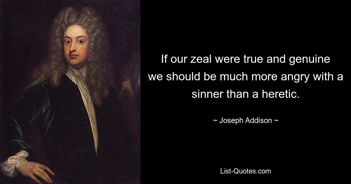 If our zeal were true and genuine we should be much more angry with a sinner than a heretic. — © Joseph Addison