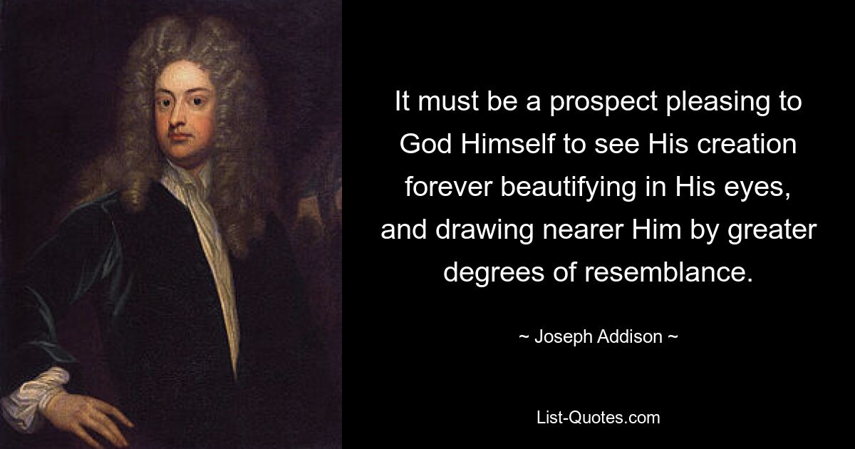 It must be a prospect pleasing to God Himself to see His creation forever beautifying in His eyes, and drawing nearer Him by greater degrees of resemblance. — © Joseph Addison