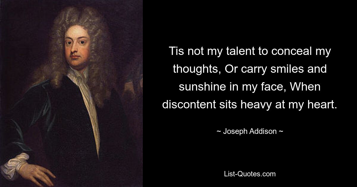 Tis not my talent to conceal my thoughts, Or carry smiles and sunshine in my face, When discontent sits heavy at my heart. — © Joseph Addison