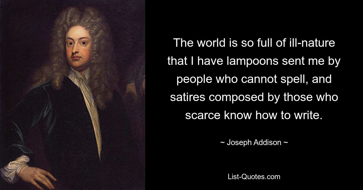 The world is so full of ill-nature that I have lampoons sent me by people who cannot spell, and satires composed by those who scarce know how to write. — © Joseph Addison