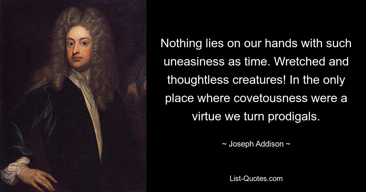 Nothing lies on our hands with such uneasiness as time. Wretched and thoughtless creatures! In the only place where covetousness were a virtue we turn prodigals. — © Joseph Addison