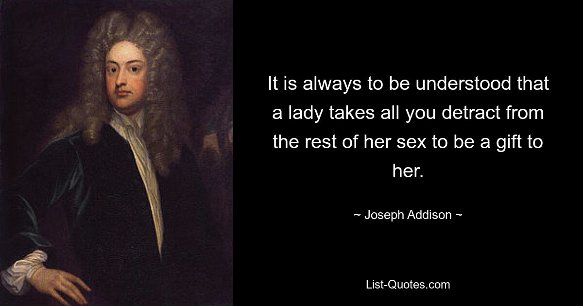 It is always to be understood that a lady takes all you detract from the rest of her sex to be a gift to her. — © Joseph Addison