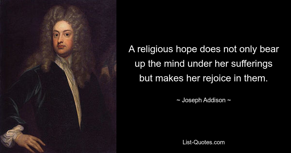 A religious hope does not only bear up the mind under her sufferings but makes her rejoice in them. — © Joseph Addison