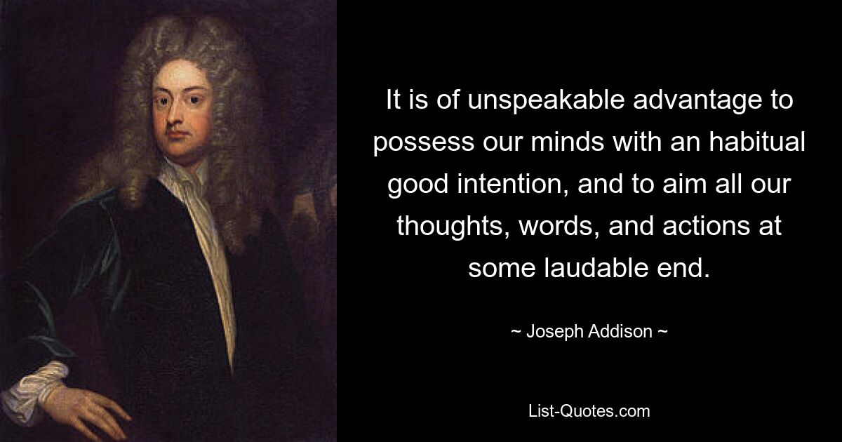 It is of unspeakable advantage to possess our minds with an habitual good intention, and to aim all our thoughts, words, and actions at some laudable end. — © Joseph Addison