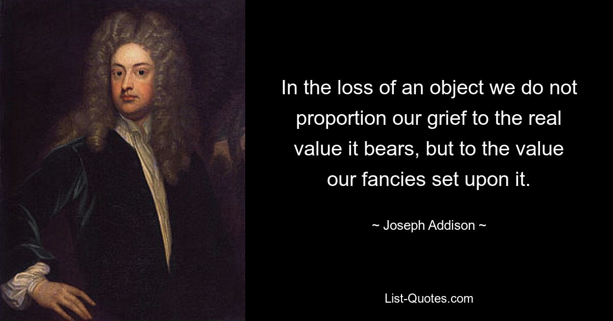 In the loss of an object we do not proportion our grief to the real value it bears, but to the value our fancies set upon it. — © Joseph Addison