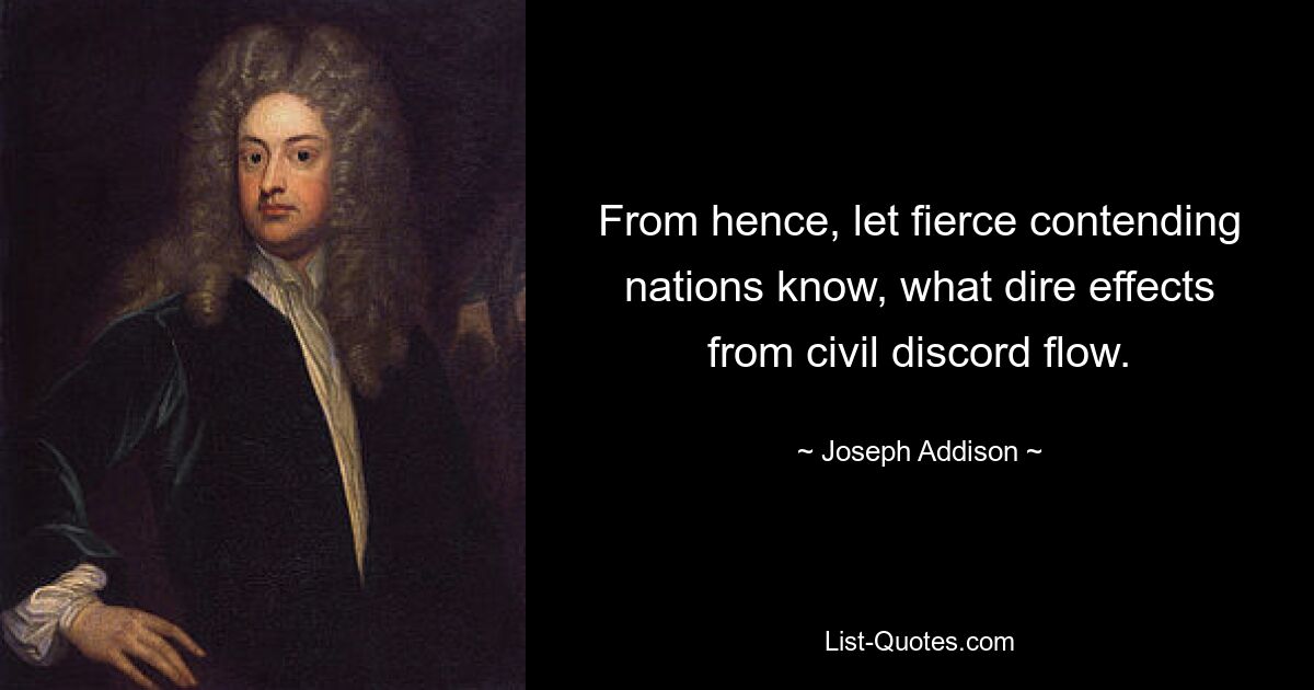 From hence, let fierce contending nations know, what dire effects from civil discord flow. — © Joseph Addison