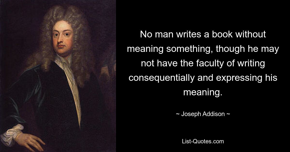 No man writes a book without meaning something, though he may not have the faculty of writing consequentially and expressing his meaning. — © Joseph Addison