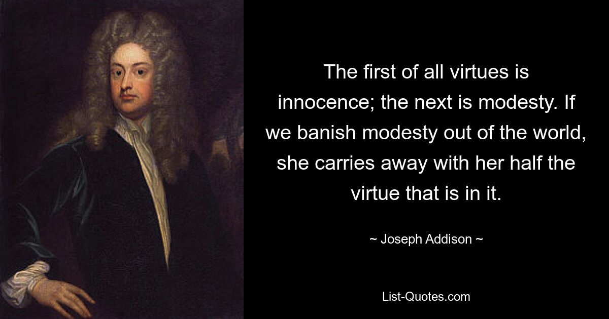 The first of all virtues is innocence; the next is modesty. If we banish modesty out of the world, she carries away with her half the virtue that is in it. — © Joseph Addison