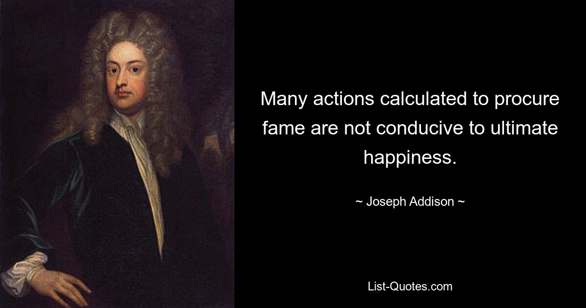 Many actions calculated to procure fame are not conducive to ultimate happiness. — © Joseph Addison