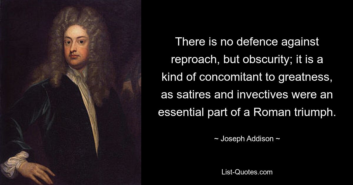 There is no defence against reproach, but obscurity; it is a kind of concomitant to greatness, as satires and invectives were an essential part of a Roman triumph. — © Joseph Addison