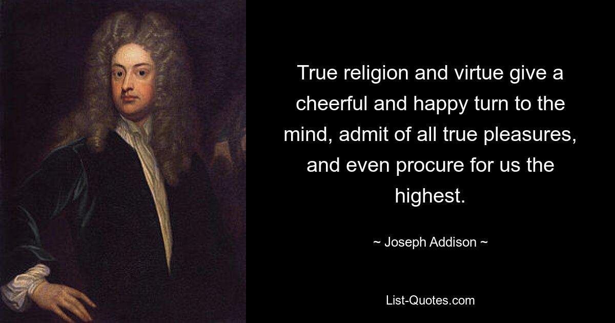 True religion and virtue give a cheerful and happy turn to the mind, admit of all true pleasures, and even procure for us the highest. — © Joseph Addison