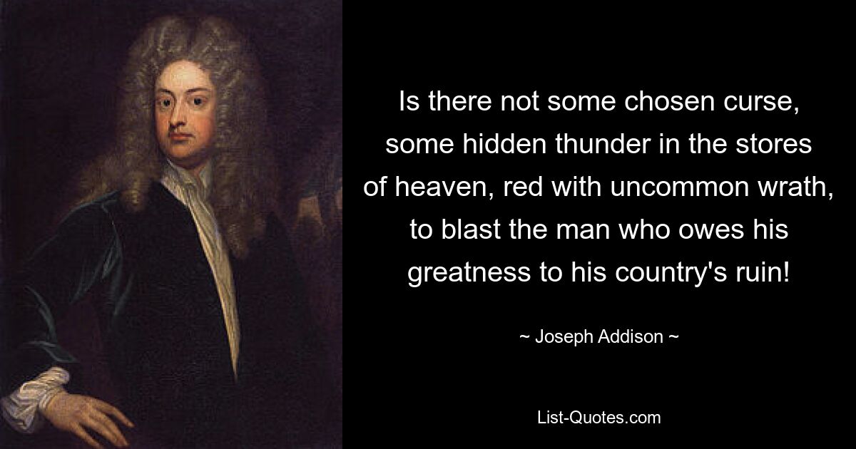 Is there not some chosen curse, some hidden thunder in the stores of heaven, red with uncommon wrath, to blast the man who owes his greatness to his country's ruin! — © Joseph Addison