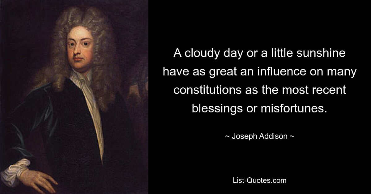 A cloudy day or a little sunshine have as great an influence on many constitutions as the most recent blessings or misfortunes. — © Joseph Addison