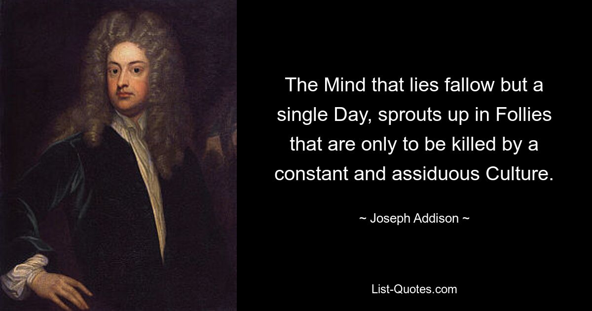 The Mind that lies fallow but a single Day, sprouts up in Follies that are only to be killed by a constant and assiduous Culture. — © Joseph Addison