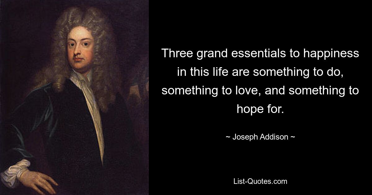 Three grand essentials to happiness in this life are something to do, something to love, and something to hope for. — © Joseph Addison