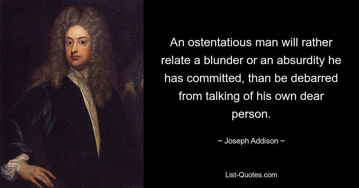 An ostentatious man will rather relate a blunder or an absurdity he has committed, than be debarred from talking of his own dear person. — © Joseph Addison