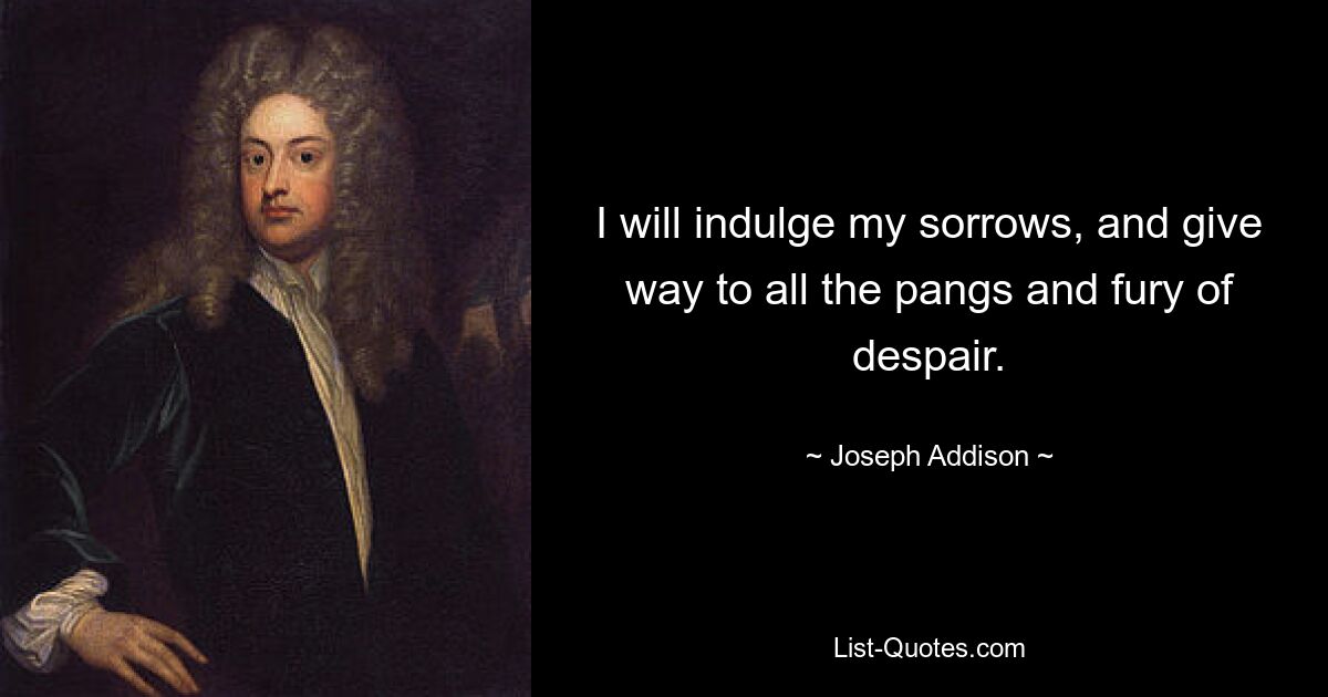 I will indulge my sorrows, and give way to all the pangs and fury of despair. — © Joseph Addison