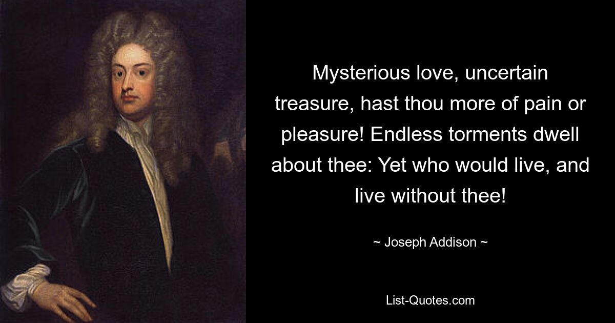 Mysterious love, uncertain treasure, hast thou more of pain or pleasure! Endless torments dwell about thee: Yet who would live, and live without thee! — © Joseph Addison