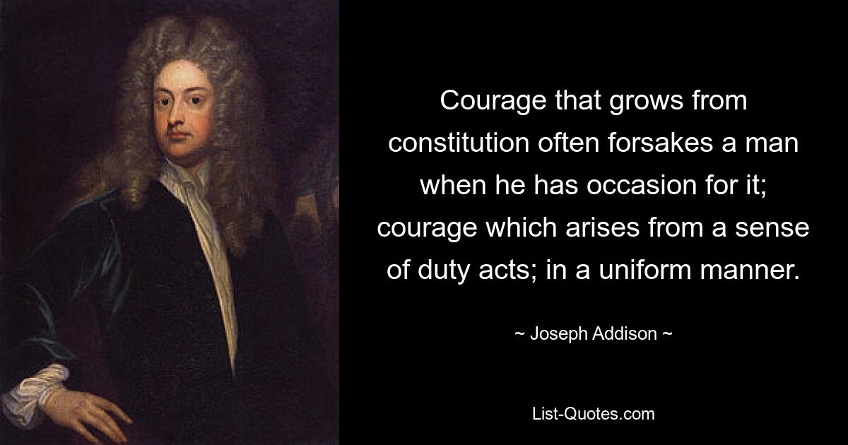 Courage that grows from constitution often forsakes a man when he has occasion for it; courage which arises from a sense of duty acts; in a uniform manner. — © Joseph Addison