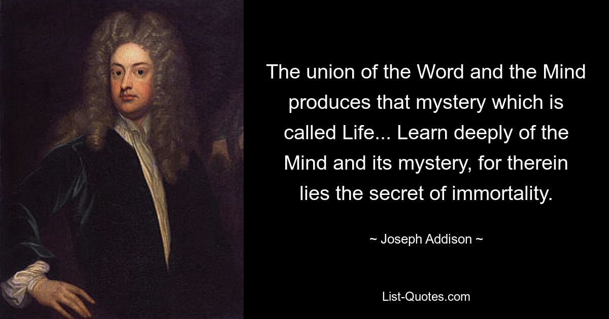 The union of the Word and the Mind produces that mystery which is called Life... Learn deeply of the Mind and its mystery, for therein lies the secret of immortality. — © Joseph Addison